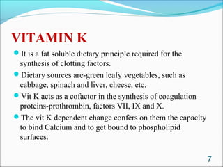 VITAMIN K
It is a fat soluble dietary principle required for the
 synthesis of clotting factors.
Dietary sources are-green leafy vegetables, such as
 cabbage, spinach and liver, cheese, etc.
Vit K acts as a cofactor in the synthesis of coagulation
 proteins-prothrombin, factors VII, IX and X.
The vit K dependent change confers on them the capacity
 to bind Calcium and to get bound to phospholipid
 surfaces.

                                                            7
 