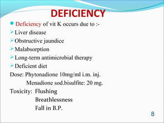 DEFICIENCY
Deficiency of vit K occurs due to :-
 Liver disease
 Obstructive jaundice
 Malabsorption
 Long-term antimicrobial therapy
 Deficient diet
Dose: Phytonadione 10mg/ml i.m. inj.
      Menadione sod.bisulfite: 20 mg.
Toxicity: Flushing
          Breathlessness
          Fall in B.P.
                                        8
 