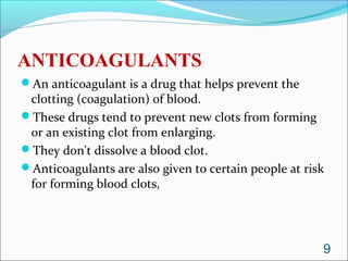 ANTICOAGULANTS
An anticoagulant is a drug that helps prevent the
 clotting (coagulation) of blood.
These drugs tend to prevent new clots from forming
 or an existing clot from enlarging.
They don't dissolve a blood clot.
Anticoagulants are also given to certain people at risk
 for forming blood clots,




                                                       9
 