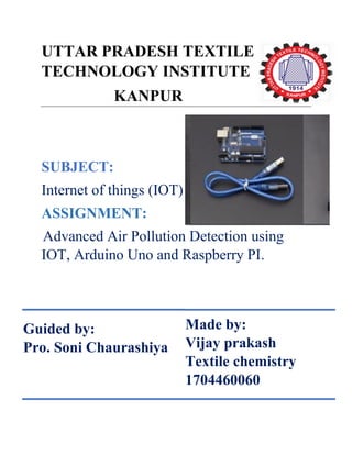 UTTAR PRADESH TEXTILE
TECHNOLOGY INSTITUTE
KANPUR
SUBJECT:
Internet of things (IOT)
ASSIGNMENT:
Advanced Air Pollution Detection using
IOT, Arduino Uno and Raspberry PI.
Guided by:
Pro. Soni Chaurashiya
Made by:
Vijay prakash
Textile chemistry
1704460060
 