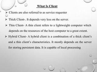 What Is Client
 Clients are also referred to as service requester
 Thick Client-. It depends very less on the server.
 Thin Client- A thin client refers to a lightweight computer which
depends on the resources of the host computer to a great extent.
 Hybrid Client- A hybrid client is a combination of a thick client’s
and a thin client’s characteristics. It mostly depends on the server
for storing persistent data. It is capable of local processing
 