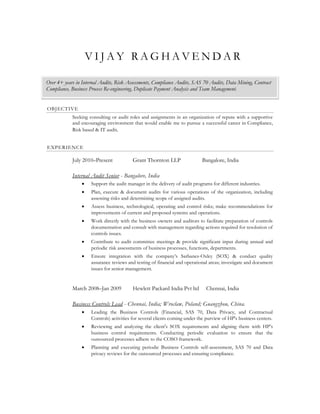 VIJAY RAGHAVENDAR

Over 4+ years in Internal Audits, Risk Assessments, Compliance Audits, SAS 70 Audits, Data Mining, Contract
Compliance, Business Process Re-engineering, Duplicate Payment Analysis and Team Management.


OBJECTIVE
            Seeking consulting or audit roles and assignments in an organization of repute with a supportive
            and encouraging environment that would enable me to pursue a successful career in Compliance,
            Risk based & IT audit.


EXPERIENCE

            July 2010–Present            Grant Thornton LLP                 Bangalore, India

            Internal Audit Senior - Bangalore, India
                    Support the audit manager in the delivery of audit programs for different industries.
                    Plan, execute & document audits for various operations of the organization, including
                     assessing risks and determining scope of assigned audits.
                    Assess business, technological, operating and control risks; make recommendations for
                     improvements of current and proposed systems and operations.
                    Work directly with the business owners and auditors to facilitate preparation of controls
                     documentation and consult with management regarding actions required for resolution of
                     controls issues.
                    Contribute to audit committee meetings & provide significant input during annual and
                     periodic risk assessments of business processes, functions, departments.
                    Ensure integration with the company’s Sarbanes-Oxley (SOX) & conduct quality
                     assurance reviews and testing of financial and operational areas; investigate and document
                     issues for senior management.


            March 2008–Jan 2009          Hewlett Packard India Pvt ltd        Chennai, India

            Business Controls Lead - Chennai, India; Wroclaw, Poland; Guangzhou, China.
                    Leading the Business Controls (Financial, SAS 70, Data Privacy, and Contractual
                     Controls) activities for several clients coming under the purview of HP's business centers.
                    Reviewing and analyzing the client's SOX requirements and aligning them with HP’s
                     business control requirements. Conducting periodic evaluation to ensure that the
                     outsourced processes adhere to the COSO framework.
                    Planning and executing periodic Business Controls self-assessment, SAS 70 and Data
                     privacy reviews for the outsourced processes and ensuring compliance.
 