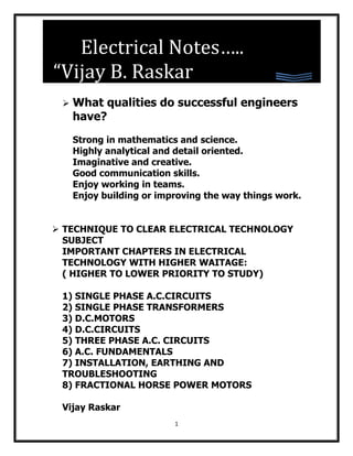 Electrical Notes…..
 EELDAD



“Vijay B. Raskar
    What qualities do successful engineers
     have?
     Strong in mathematics and science.
     Highly analytical and detail oriented.
     Imaginative and creative.
     Good communication skills.
     Enjoy working in teams.
     Enjoy building or improving the way things work.


 TECHNIQUE TO CLEAR ELECTRICAL TECHNOLOGY
  SUBJECT
  IMPORTANT CHAPTERS IN ELECTRICAL
  TECHNOLOGY WITH HIGHER WAITAGE:
  ( HIGHER TO LOWER PRIORITY TO STUDY)

 1) SINGLE PHASE A.C.CIRCUITS
 2) SINGLE PHASE TRANSFORMERS
 3) D.C.MOTORS
 4) D.C.CIRCUITS
 5) THREE PHASE A.C. CIRCUITS
 6) A.C. FUNDAMENTALS
 7) INSTALLATION, EARTHING AND
 TROUBLESHOOTING
 8) FRACTIONAL HORSE POWER MOTORS

 Vijay Raskar
                          1
 