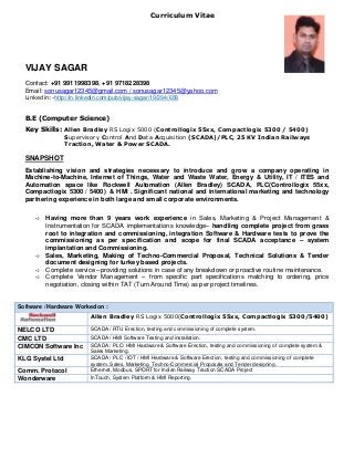 Curriculum Vitae
VIJAY SAGAR
Contact: +91 9911998398, +91 9718228398
Email: sonusagar12345@gmail.com / sonusagar12345@yahoo.com
Linkedin:-http://in.linkedin.com/pub/vijay-sagar/19/294/658
B.E (Computer Science)
Key Skills: Allen Bradley RS Logix 5000 (Controllogix 55xx, Compactlogix 5300 / 5400)
Supervisory Control And Data Acquisition (SCADA)/PLC, 25 KV Indian Railways
Traction, Water & Power SCADA.
SNAPSHOT
Establishing vision and strategies necessary to introduce and grow a company operating in
Machine-to-Machine, Internet of Things, Water and Waste Water, Energy & Utility, IT / ITES and
Automation space like Rockwell Automation (Allen Bradley) SCADA, PLC(Controllogix 55xx,
Compactlogix 5300 / 5400) & HMI . Significant national and international marketing and technology
partnering experience in both large and small corporate environments.
 Having more than 9 years work experience in Sales, Marketing & Project Management &
Instrumentation for SCADA implementations knowledge– handling complete project from grass
root to integration and commissioning, integration Software & Hardware tests to prove the
commissioning as per specification and scope for final SCADA acceptance – system
implantation and Commissioning.
 Sales, Marketing, Making of Techno-Commercial Proposal, Technical Solutions & Tender
document designing for turkey based projects.
 Complete service –providing solutions in case of any breakdown or proactive routine maintenance.
 Complete Vendor Management – from specific part specifications matching to ordering, price
negotiation, closing within TAT (Turn Around Time) as per project timelines.
Software / Hardware Worked on :
Allen Bradley RS Logix 5000(Controllogix 55xx, Compactlogix 5300/5400)
NELCO LTD SCADA / RTU Erection, testing and commissioning of complete system.
CMC LTD SCADA / HMI Software Testing and installation.
CIMCON Software Inc SCADA / PLC/ HMI Hardware & Software Erection, testing and commissioning of complete system &
Sales Marketing.
KLG Systel Ltd SCADA / PLC / IOT / HMI Hardware & Software Erection, testing and commissioning of complete
system, Sales, Marketing, Techno-Commercial Proposals and Tender designing.
Comm. Protocol Ethernet, Modbus, SPORT for Indian Railway Traction SCADA Project
Wonderware InTouch, System Platform & HMI Reporting.
 
