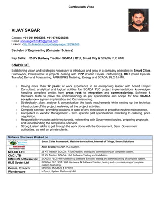 Curriculum Vitae
VIJAY SAGAR
Contact: +91 9911998398, +91 9718228398
Email: sonusagar12345@gmail.com
Linkedin:-http://in.linkedin.com/pub/vijay-sagar/19/294/658
Bachelor of Engineering (Computer Science)
Key Skills: 25 KV Railway Traction SCADA / RTU, Smart City & SCADA PLC HMI
SNAPSHOT
Establishing vision and strategies necessary to introduce and grow in a company operating in Smart Cities
Framework, Professional in projects dealing with PPP (Public Private Partnership), BOT (Build Operate
Transfer).Demand Forecasting, AMR/GPRS Metering, Energy and SCADA, PLC & HMI.
 Having more than 12 years’ of work experience in an enterprising leader with honed Project
Consultant, analytical and logical abilities for SCADA PLC project implementations knowledge–
handling complete project from grass root to integration and commissioning, Software &
Hardware tests to prove the commissioning as per specification and scope for final SCADA
acceptance – system implantation and Commissioning.
 Strategically, plan, analyse & conceptualize the basic requirements while setting up the technical
infrastructure of the project, reviewing all the project activities.
 Complete service –providing solutions in case of any breakdown or proactive routine maintenance.
 Competent in Vendor Management – from specific part specifications matching to ordering, price
negotiation.
 Responsibility includes achieving targets, networking with Government bodies, preparing proposals
and understanding the competitive scenario.
 Strong Liaison skills to get through the work done with the Government, Semi Government
authorities, as well on private clients.
Software / Hardware Worked on :
Smart Cities Framework, Machine-to-Machine, Internet of Things, Smart Solutions
Allen Bradley SCADA PLC System.
NELCO LTD 25 KV Traction SCADA / RTU Erection, testing and commissioning of complete system.
CMC LTD 25 KV Traction SCADA / HMI Software Testing and installation.
CIMCON Software Inc SCADA / PLC/ HMI Hardware & Software Erection, testing and commissioning of complete system.
KLG Systel Ltd SCADA / PLC / IOT / HMI Hardware & Software Erection, testing and commissioning of complete
system, Marketing.
Comm. Protocol Ethernet, MODBUS & SPORT
Wonderware InTouch, System Platform & HMI.
 