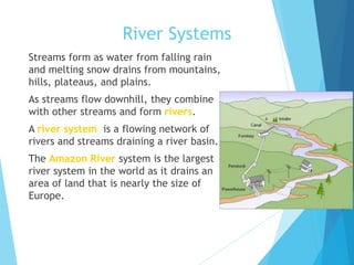 River Systems
 Streams form as water from falling rain
and melting snow drains from mountains,
hills, plateaus, and plains.
 As streams flow downhill, they combine
with other streams and form rivers.
 A river system is a flowing network of
rivers and streams draining a river basin.
 The Amazon River system is the largest
river system in the world as it drains an
area of land that is nearly the size of
Europe.
 