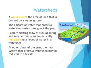 Watersheds
 A watershed is the area of land that is
drained by a water system.
 The amount of water that enters a
watershed varies throughout the year.
 Rapidly melting snow as well as spring
and summer rains can dramatically
increase the amount of water in a
watershed.
 At other times of the year, the river
system that drains a watershed may be
reduced to a trickle.
 