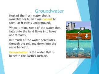 Groundwater
 Most of the fresh water that is
available for human use cannot be
seen, as it exists underground.
 When it rains, some of the water that
falls onto the land flows into lakes
and streams.
 But much of the water percolates
through the soil and down into the
rocks beneath.
 Groundwater is the water that is
beneath the Earth’s surface.
 