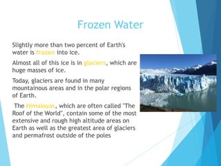 Frozen Water
Slightly more than two percent of Earth's
water is frozen into ice.
Almost all of this ice is in glaciers, which are
huge masses of ice.
Today, glaciers are found in many
mountainous areas and in the polar regions
of Earth.
The Himalayas, which are often called "The
Roof of the World", contain some of the most
extensive and rough high altitude areas on
Earth as well as the greatest area of glaciers
and permafrost outside of the poles
 