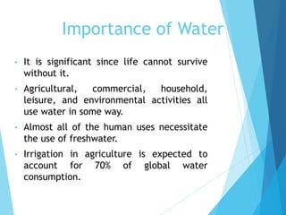 • It is significant since life cannot survive
without it.
• Agricultural, commercial, household,
leisure, and environmental activities all
use water in some way.
• Almost all of the human uses necessitate
the use of freshwater.
• Irrigation in agriculture is expected to
account for 70% of global water
consumption.
Importance of Water
 