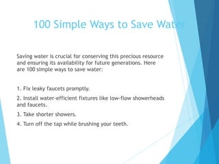 Saving water is crucial for conserving this precious resource
and ensuring its availability for future generations. Here
are 100 simple ways to save water:
1. Fix leaky faucets promptly.
2. Install water-efficient fixtures like low-flow showerheads
and faucets.
3. Take shorter showers.
4. Turn off the tap while brushing your teeth.
100 Simple Ways to Save Water
 