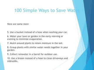 Here are some more
5. Use a bucket instead of a hose when washing your car.
6. Water your lawn or garden in the early morning or
evening to minimize evaporation.
7. Mulch around plants to retain moisture in the soil.
8. Group plants with similar water needs together in your
garden.
9. Collect rainwater in a barrel for outdoor use.
10. Use a broom instead of a hose to clean driveways and
sidewalks.
100 Simple Ways to Save Water
 