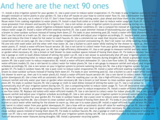11. Install a drip irrigation system for your garden.12. Use a pool cover to reduce water evaporation.13. Fix leaks in your irrigation system.14. Plant
drought-resistant or native plants in your garden.15. Use a shut-off nozzle on your hose to control water flow.16. Use a dishwasher instead of hand
washing dishes, but only run it when it’s full.17. Don’t thaw frozen foods with running water; plan ahead and thaw them in the refrigerator.18.
Reuse water from cooking vegetables to water plants.19. Install a dual-flush toilet or a toilet dam to reduce water usage per flush.20. Collect and
reuse greywater from showers and laundry for irrigation.21. Use a rain sensor on your irrigation system to prevent watering during rain.22. Don’t
overwater your lawn or garden; adjust irrigation schedules based on weather conditions.23. Use a compost bin instead of a garbage disposal to
reduce water usage.24. Install a water-efficient washing machine.25. Use a pool skimmer instead of backwashing your pool filter frequently.26. Use
a broom to clean outdoor surfaces instead of hosing them down.27. Fix leaks in your swimming pool.28. Install a water-efficient showerhead.29.
Don’t use the toilet as a trash can.30. Use a rain gauge to measure rainfall and adjust your irrigation accordingly.31. Insulate water pipes to prevent
leaks and reduce the time it takes for hot water to reach faucets.32. Use a commercial car wash that recycles water.33. Teach children about water
conservation from an early age.34. Use a timer for outdoor irrigation to prevent overwatering.35. Don’t let water run while washing dishes by hand;
fill one sink with wash water and the other with rinse water.36. Use a bucket to catch water while waiting for the shower to warm up, then use it to
water plants.37. Install a water-efficient faucet aerator.38. Use a rain barrel to collect water from your gutter downspouts.39. Use a hose with an
automatic shut-off valve for washing your car.40. Use a high-efficiency dishwasher.41. Use a rain gauge to measure rainfall and only water your lawn
or garden when necessary.42. Use a broom or leaf blower to clean outdoor spaces instead of hosing them down.43. Fix leaks in outdoor faucets.44.
Use a sponge or cloth to wash dishes instead of letting the water run.45. Use a rain sensor to automatically shut off your irrigation system during
rain.46. Use a composting toilet to reduce water usage.47. Turn off decorative water features during droughts.48. Install a greywater recycling
system.49. Use a pool cover to reduce evaporation.50. Install a water-efficient dishwasher.51. Use a low-flow toilet.52. Replace old toilets with
water-efficient models.53. Use a rain barrel to collect water for indoor plants.54. Use a rain gauge to measure rainfall and adjust your irrigation
schedule accordingly.55. Use a rain sensor on your irrigation system to prevent watering during rain.56. Use a drip irrigation system for your
garden.57. Fix leaks in outdoor hoses.58. Use a pool cover to reduce water evaporation.59. Install a water-efficient washing machine.60. Use a
broom to clean outdoor surfaces instead of hosing them down.61. Fix leaks in your swimming pool.62. Use a bucket to catch water while waiting for
the shower to warm up, then use it to water plants.63. Install a water-efficient faucet aerator.64. Use a rain barrel to collect water from your
gutter downspouts.65. Use a hose with an automatic shut-off valve for washing your car.66. Use a high-efficiency dishwasher.67. Use a rain gauge to
measure rainfall and only water your lawn or garden when necessary.68. Use a broom or leaf blower to clean outdoor spaces instead of hosing them
down.69. Fix leaks in outdoor faucets.70. Use a sponge or cloth to wash dishes instead of letting the water run.71. Use a rain sensor to
automatically shut off your irrigation system during rain.72. Use a composting toilet to reduce water usage.73. Turn off decorative water features
during droughts.74. Install a greywater recycling system.75. Use a pool cover to reduce evaporation.76. Install a water-efficient dishwasher.77. Use
a low-flow toilet.78. Replace old toilets with water-efficient models.79. Use a rain barrel to collect water for indoor plants.80. Use a rain gauge to
measure rainfall and adjust your irrigation schedule accordingly.81. Use a rain sensor on your irrigation system to prevent watering during rain.82.
Use a drip irrigation system for your garden.83. Fix leaks in outdoor hoses.84. Use a pool cover to reduce water evaporation.85. Install a water-
efficient washing machine.86. Use a broom to clean outdoor surfaces instead of hosing them down.87. Fix leaks in your swimming pool.88. Use a
bucket to catch water while waiting for the shower to warm up, then use it to water plants.89. Install a water-efficient faucet aerator.90. Use a
rain barrel to collect water from your gutter downspouts.91. Use a hose with an automatic shut-off valve for washing your car.92. Use a high-
efficiency dishwasher.93. Use a rain gauge to measure rainfall and only water your lawn or garden when necessary.94. Use a broom or leaf blower to
clean outdoor spaces instead of hosing them down.95. Fix leaks in outdoor faucets.96. Use a sponge or cloth to wash dishes instead of letting the
water run.97. Use a rain sensor to automatically shut off your irrigation system during rain.98. Use a composting toilet to reduce water usage.99.
Turn off decorative water features during droughts.100. Install a greywater recycling system.
And here are the next 90 ones
 