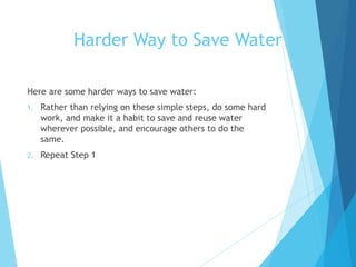 Here are some harder ways to save water:
1. Rather than relying on these simple steps, do some hard
work, and make it a habit to save and reuse water
wherever possible, and encourage others to do the
same.
2. Repeat Step 1
Harder Way to Save Water
 