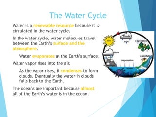 The Water Cycle
 Water is a renewable resource because it is
circulated in the water cycle.
 In the water cycle, water molecules travel
between the Earth’s surface and the
atmosphere.
 Water evaporates at the Earth’s surface.
 Water vapor rises into the air.
 As the vapor rises, it condenses to form
clouds. Eventually the water in clouds
falls back to the Earth.
 The oceans are important because almost
all of the Earth’s water is in the ocean.
 