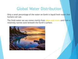 Global Water Distribution
 Only a small percentage of the water on Earth is liquid fresh water that
humans can use.
 The fresh water we use comes mainly from lakes and rivers and from a
relatively narrow zone beneath the Earth’s surface.
 