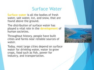 Surface Water
 Surface water is all the bodies of fresh
water, salt water, ice, and snow, that are
found above the ground.
 The distribution of surface water has
played a vital role in the development of
human societies.
 Throughout history, people have built
cities and farms near reliable sources of
water.
 Today, most large cities depend on surface
water for drinking water, water to grow
crops, food such as fish, power for
industry, and transportation.
 