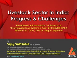 By:
Vijay SARDANA FICA, MIMA
LLB, PGDM (IIM, Ahmedabad), M.Sc. (Food tech) (CFTRI), B.Sc. (Dairy tech)
PGD in Arbitration, Intl. Trade Laws & Alt. Dispute Resolution, IPR (WIPO), Justice (Harvard)
Advocate & Techno-Legal & Trade Policy Expert, Arbitrator & Mediator
Independent Director on various Boards & on Expert Committees
ARPLBlog: Vijay Sardana Online
Presentation at International Conference on
“Evolving Agri-food Systems in Asia” by ReSAKSS IFPRI &
MIID on Oct. 30-31, 2019 at Yangon, Myanmar
 