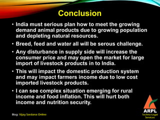 Techno-Legal
Services
Conclusion
• India must serious plan how to meet the growing
demand animal products due to growing population
and depleting natural resources.
• Breed, feed and water all will be serous challenge.
• Any disturbance in supply side will increase the
consumer price and may open the market for large
import of livestock products in to India.
• This will impact the domestic production system
and may impact farmers income due to low cost
imported livestock products.
• I can see complex situation emerging for rural
income and food inflation. This will hurt both
income and nutrition security.
Blog: Vijay Sardana Online
 