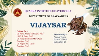 QUADRA INSTITUTE OF AYURVEDA
DEPARTMENT OF DRAVYAGUNA
VIJAYSAR
Guided By :-
Dr. Parul Anand MD (Ayu) PhD
HOD & Asso. Prof.
Dr. Pooja Bhandari MD (Ayu)
Assistant Prof.
Dr. Ragini MD (Ayu)
Assistant Prof.
Presented By :-
Aranya Verma
BAMS 2nd Prof.
Batch 2021-26
 