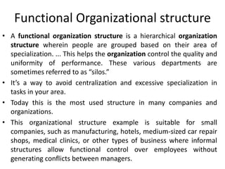 Functional Organizational structure
• A functional organization structure is a hierarchical organization
structure wherein people are grouped based on their area of
specialization. ... This helps the organization control the quality and
uniformity of performance. These various departments are
sometimes referred to as “silos.”
• It’s a way to avoid centralization and excessive specialization in
tasks in your area.
• Today this is the most used structure in many companies and
organizations.
• This organizational structure example is suitable for small
companies, such as manufacturing, hotels, medium-sized car repair
shops, medical clinics, or other types of business where informal
structures allow functional control over employees without
generating conflicts between managers.
 