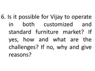 6. Is it possible for Vijay to operate
in both customized and
standard furniture market? If
yes, how and what are the
challenges? If no, why and give
reasons?
 