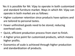 Yes it is possible for Mr. Vijay to operate in both customized
and standard furniture market. Ways in which Mr. Vijay can
operate in both market are as follows:
• Higher customer retention since products have options and
are tailored to personal tastes.
• Fewer unfinished goods need to be stored, reducing
overhead costs.
• Quick, efficient production process from start to finish.
• A higher price point for customized products, which means
higher profits.
• Economics of scale is achieved through higher production
and standardization of products.
 