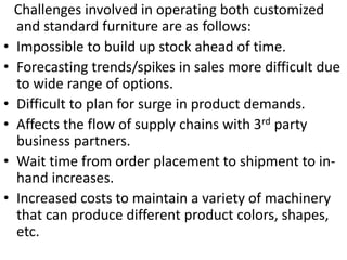 Challenges involved in operating both customized
and standard furniture are as follows:
• Impossible to build up stock ahead of time.
• Forecasting trends/spikes in sales more difficult due
to wide range of options.
• Difficult to plan for surge in product demands.
• Affects the flow of supply chains with 3rd party
business partners.
• Wait time from order placement to shipment to in-
hand increases.
• Increased costs to maintain a variety of machinery
that can produce different product colors, shapes,
etc.
 