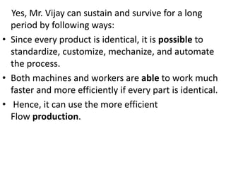 Yes, Mr. Vijay can sustain and survive for a long
period by following ways:
• Since every product is identical, it is possible to
standardize, customize, mechanize, and automate
the process.
• Both machines and workers are able to work much
faster and more efficiently if every part is identical.
• Hence, it can use the more efficient
Flow production.
 