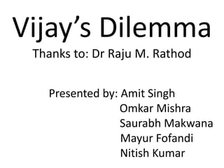 Vijay’s Dilemma
Thanks to: Dr Raju M. Rathod
Presented by: Amit Singh
Omkar Mishra
Saurabh Makwana
Mayur Fofandi
Nitish Kumar
 