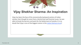 Vijay Shekhar Sharma- An Inspiration
Vijay has been the face of the economically backward section of Indian
society. Even though he came from a family that had financial issues, he was
able to break the barriers and work for the betterment of society. It is no
doubt that Vijay is one of the biggest names in the Indian Startup circuit!
Presentation title 14
 