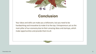 Conclusion
Your ideas and skills can make you a billionaire, but you need to be
hardworking and innovative to make it to the top. Entrepreneurs act as the
main pillar of our economy due to their amazing ideas and startups, which
make opportunities and provide them to all.
Presentation title 15
 