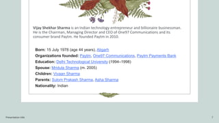 Vijay Shekhar Sharma is an Indian technology entrepreneur and billionaire businessman.
He is the Chairman, Managing Director and CEO of One97 Communications and its
consumer brand Paytm. He founded Paytm in 2010.
Born: 15 July 1978 (age 44 years), Aligarh
Organizations founded: Paytm, One97 Communications, Paytm Payments Bank
Education: Delhi Technological University (1994–1998)
Spouse: Mridula Sharma (m. 2005)
Children: Vivaan Sharma
Parents: Sulom Prakash Sharma, Asha Sharma
Nationality: Indian
Presentation title 7
 