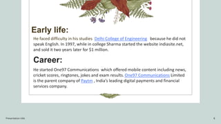 Early life:
He faced difficulty in his studies Delhi College of Engineering because he did not
speak English. In 1997, while in college Sharma started the website indiasite.net,
and sold it two years later for $1 million.
Career:
He started One97 Communications which offered mobile content including news,
cricket scores, ringtones, jokes and exam results. One97 Communications Limited
is the parent company of Paytm , India’s leading digital payments and financial
services company.
Presentation title 8
 