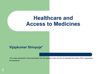 Healthcare and
Access to Medicines

Vijaykumar Shivpuje*

*The views expressed in this presentation are the speaker’s own and do not represent the views of the organization
he represents.

1

 