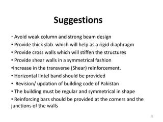 Suggestions
• Avoid weak column and strong beam design
• Provide thick slab which will help as a rigid diaphragm
• Provide cross walls which will stiffen the structures
• Provide shear walls in a symmetrical fashion
•Increase in the transverse (Shear) reinforcement.
• Horizontal lintel band should be provided
• Revision/ updation of building code of Pakistan
• The building must be regular and symmetrical in shape
• Reinforcing bars should be provided at the corners and the
junctions of the walls
22
 