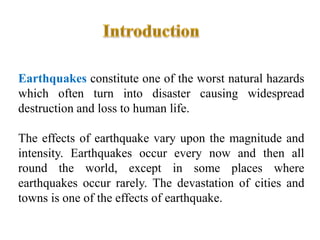 Earthquakes constitute one of the worst natural hazards
which often turn into disaster causing widespread
destruction and loss to human life.
The effects of earthquake vary upon the magnitude and
intensity. Earthquakes occur every now and then all
round the world, except in some places where
earthquakes occur rarely. The devastation of cities and
towns is one of the effects of earthquake.
 