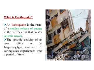 What is Earthquake?
An Earthquake is the result
of a sudden release of energy
in the earth’s crust that creates
seismic waves.
The seismic activity of an
area refers to the
frequency,type and size of
earthquakes experienced over
a period of time
 