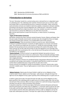 10



         2007 : Membership of NCDEX & MCX.
         2008 : Membership of Currencies Derivatives of NSE and MCX-SX.

[1]introduction to derivatives
The term ‘Derivative’ stands for a contract whose price is derived from or is dependent upon
an underlying asset. The underlying asset could be a financial asset such as currency, stock
and market index, an interest bearing security or a physical commodity. Today, around the
world, derivative contracts are traded on electricity, weather, temperature and even volatility.
According to the Securities Contract Regulation Act, (1956) the term “derivative” includes:
(i) a security derived from a debt instrument, share, loan, whether secured or unsecured,
risk instrument or contract for differences or any other form of security;
(ii) a contract which derives its value from the prices, or index of prices, of underlying
securities.
Types of Derivative Contracts
Derivatives comprise four basic contracts namely Forwards, Futures, Options and Swaps. Over
the past couple of decades several exotic contracts have also emerged but these are largely
the variants of these basic contracts. Let us briefly define some of the contracts
 Forward Contracts: These are promises to deliver an asset at a pre- determined date
in future at a predetermined price. Forwards are highly popular on currencies and interest
rates. The contracts are traded over the counter (i.e. outside the stock exchanges, directly
between the two parties) and are customized according to the needs of the parties. Since
these contracts do not fall under the purview of rules and regulations of an exchange, they
generally suffer from counterparty risk i.e. the risk that one of the parties to the contract may
not fulfill his or her obligation.
 Futures Contracts: A futures contract is an agreement between two parties to buy or
sell an asset at a certain time in future at a certain price. These are basically exchange traded,
standardized contracts. The exchange stands guarantee to all transactions and counterparty
risk is largely eliminated.
The buyers of futures contracts are considered having a long position whereas the sellers are
considered to be having a short position. It should be noted that this is similar to any asset
market where anybody who buys is long and the one who sells in short.
Futures contracts are available on variety of commodities, currencies, interest rates, stocks
and other tradable assets. They are highly popular on stock indices, interest rates and foreign
exchange.


 Options Contracts: Options give the buyer (holder) a right but not an obligation to buy
or sell an asset in future. Options are of two types - calls and puts. Calls give the buyer the
right but not the obligation to buy a given quantity of the underlying asset, at a given price on

or before a given future date. Puts give the buyer the right, but not the obligation to sell a
given quantity of the underlying asset at a given price on or before a given date. One can buy
and sell each of the contracts. When one buys an option he is said to be having a long position
and when one sells he is said to be having a short position.
It should be noted that, in the first two types of derivative contracts (forwards and futures)
both the parties (buyer and seller) have an obligation; i.e. the buyer needs to pay for the asset
to the seller and the seller needs to deliver the asset to the buyer on the settlement date. In
case of options only the seller (also called option writer) is under an obligation and not the
buyer (also called option purchaser). The buyer has a right to buy (call options) or sell (put
 