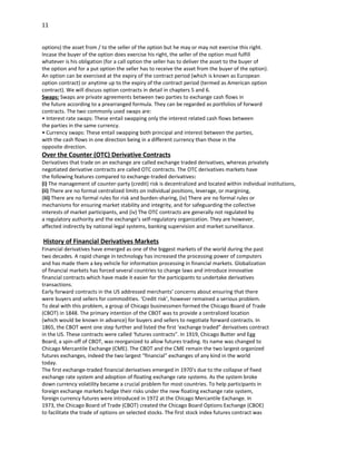 11


options) the asset from / to the seller of the option but he may or may not exercise this right.
Incase the buyer of the option does exercise his right, the seller of the option must fulfill
whatever is his obligation (for a call option the seller has to deliver the asset to the buyer of
the option and for a put option the seller has to receive the asset from the buyer of the option).
An option can be exercised at the expiry of the contract period (which is known as European
option contract) or anytime up to the expiry of the contract period (termed as American option
contract). We will discuss option contracts in detail in chapters 5 and 6.
Swaps: Swaps are private agreements between two parties to exchange cash flows in
the future according to a prearranged formula. They can be regarded as portfolios of forward
contracts. The two commonly used swaps are:
• Interest rate swaps: These entail swapping only the interest related cash flows between
the parties in the same currency.
• Currency swaps: These entail swapping both principal and interest between the parties,
with the cash flows in one direction being in a different currency than those in the
opposite direction.
Over the Counter (OTC) Derivative Contracts
Derivatives that trade on an exchange are called exchange traded derivatives, whereas privately
negotiated derivative contracts are called OTC contracts. The OTC derivatives markets have
the following features compared to exchange-traded derivatives:
(i) The management of counter-party (credit) risk is decentralized and located within individual institutions,
(ii) There are no formal centralized limits on individual positions, leverage, or margining,
(iii) There are no formal rules for risk and burden-sharing, (iv) There are no formal rules or
mechanisms for ensuring market stability and integrity, and for safeguarding the collective
interests of market participants, and (iv) The OTC contracts are generally not regulated by
a regulatory authority and the exchange’s self-regulatory organization. They are however,
affected indirectly by national legal systems, banking supervision and market surveillance.

History of Financial Derivatives Markets
Financial derivatives have emerged as one of the biggest markets of the world during the past
two decades. A rapid change in technology has increased the processing power of computers
and has made them a key vehicle for information processing in financial markets. Globalization
of financial markets has forced several countries to change laws and introduce innovative
financial contracts which have made it easier for the participants to undertake derivatives
transactions.
Early forward contracts in the US addressed merchants’ concerns about ensuring that there
were buyers and sellers for commodities. ‘Credit risk’, however remained a serious problem.
To deal with this problem, a group of Chicago businessmen formed the Chicago Board of Trade
(CBOT) in 1848. The primary intention of the CBOT was to provide a centralized location
(which would be known in advance) for buyers and sellers to negotiate forward contracts. In
1865, the CBOT went one step further and listed the first ‘exchange traded” derivatives contract
in the US. These contracts were called ‘futures contracts”. In 1919, Chicago Butter and Egg
Board, a spin-off of CBOT, was reorganized to allow futures trading. Its name was changed to
Chicago Mercantile Exchange (CME). The CBOT and the CME remain the two largest organized
futures exchanges, indeed the two largest “financial” exchanges of any kind in the world
today.
The first exchange-traded financial derivatives emerged in 1970’s due to the collapse of fixed
exchange rate system and adoption of floating exchange rate systems. As the system broke
down currency volatility became a crucial problem for most countries. To help participants in
foreign exchange markets hedge their risks under the new floating exchange rate system,
foreign currency futures were introduced in 1972 at the Chicago Mercantile Exchange. In
1973, the Chicago Board of Trade (CBOT) created the Chicago Board Options Exchange (CBOE)
to facilitate the trade of options on selected stocks. The first stock index futures contract was
 