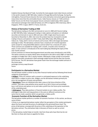 12


traded at Kansas City Board of Trade. Currently the most popular stock index futures contract
in the world is based on S&P 500 index, traded on Chicago Mercantile Exchange. During the
mid eighties, financial futures became the most active derivative instruments generating volumes
many times more than the commodity futures. Index futures, futures on T-bills and Euro-
Dollar futures are the three most popular futures contracts traded today. Other popular
international exchanges that trade derivatives are LIFFE in England, DTB in Germany, SGX in
Singapore, TIFFE in Japan, MATIF in France, Eurex etc.

History of Derivative Trading at NSE
The derivatives trading on the NSE commenced on June 12, 2000 with futures trading
on S&P CNX Nifty Index. Subsequent trading in index options and options on individual
securities commenced on June 4, 2001 and July 2, 2001. Single stock futures were
launched on November 9, 2001. Ever since the product base has increased to include
trading in futures and options on CNX IT Index, Bank Nifty Index, Nifty Midcap 50
Indices etc. Today, both in terms of volume and turnover, NSE is the largest derivatives
exchange in India. The derivatives contracts have a maximum of 3-month expiration
cycles except for a long dated Nifty Options contract which has a maturity of 5 years.
Three contracts are available for trading, with 1 month, 2 months and 3 months to
expiry. A new contract is introduced on the next trading day following the expiry of the
near month contract.
Futures contracts on interest-bearing government securities were introduced in mid-1970s.
The option contracts on equity indices were introduced in the USA in early 1980’s to help fund
managers to hedge their risks in equity markets. Afterwards a large number of innovative
products have been introduced in both exchange traded format and the Over the Counter
(OTC) format. The OTC derivatives have grown faster than the exchange-traded contracts in
the recent years
exchange currency swap forward
future
.
Participants in a Derivative Market
The derivatives market is similar to any other financial market and has following three broad
categories of participants:
• Hedgers: These are investors with a present or anticipated exposure to the underlying
asset which is subject to price risks. Hedgers use the derivatives markets primarily for
price risk management of assets and portfolios.
• Speculators: These are individuals who take a view on the future direction of the
markets. They take a view whether prices would rise or fall in future and accordingly
buy or sell futures and options to try and make a profit from the future price movements
of the underlying asset.
• Arbitrageurs: They take positions in financial markets to earn riskless profits. The
arbitrageurs take short and long positions in the same or different contracts at the
same time to create a position which can generate a riskless profit.
Economic Function of the Derivative Market
The derivatives market performs a number of economic functions. In this section, we discuss
some of them.
• Prices in an organized derivatives market reflect the perception of the market participants
about the future and lead the prices of underlying to the perceived future level. The
prices of derivatives converge with the prices of the underlying at the expiration of the
derivative contract. Thus derivatives help in discovery of future as well as current
prices.
• The derivatives market helps to transfer risks from those who have them but do not
like them to those who have an appetite for them.
 