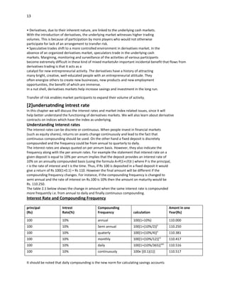 13


• Derivatives, due to their inherent nature, are linked to the underlying cash markets.
With the introduction of derivatives, the underlying market witnesses higher trading
volumes. This is because of participation by more players who would not otherwise
participate for lack of an arrangement to transfer risk.
• Speculative trades shift to a more controlled environment in derivatives market. In the
absence of an organized derivatives market, speculators trade in the underlying cash
markets. Margining, monitoring and surveillance of the activities of various participants
become extremely difficult in these kind of mixed marketsAn important incidental benefit that flows from
derivatives trading is that it acts as a
catalyst for new entrepreneurial activity. The derivatives have a history of attracting
many bright, creative, well-educated people with an entrepreneurial attitude. They
often energize others to create new businesses, new products and new employment
opportunities, the benefit of which are immense.
In a nut shell, derivatives markets help increase savings and investment in the long run.

Transfer of risk enables market participants to expand their volume of activity.

[2]undersatnding intrest rate
In this chapter we will discuss the interest rates and market index related issues, since it will
help better understand the functioning of derivatives markets. We will also learn about derivative
contracts on indices which have the index as underlying.
Understanding Interest rates
The interest rates can be discrete or continuous. When people invest in financial markets
(such as equity shares), returns on assets change continuously and lead to the fact that
continuous compounding should be used. On the other hand a fixed deposit is discretely
compounded and the frequency could be from annual to quarterly to daily.
The interest rates are always quoted on per annum basis. However, they also indicate the
frequency along with the per annum rates. For example the statement that interest rate on a
given deposit is equal to 10% per annum implies that the deposit provides an interest rate of
10% on an annually compounded basis (using the formula A=P(1+r/t)t ) where P is the principal,
r is the rate of interest and t is the time. Thus, if Rs 100 is deposited in a fixed deposit it would
give a return of Rs 100(1+0.1) = Rs 110. However the final amount will be different if the
compounding frequency changes. For instance, if the compounding frequency is changed to
semi annual and the rate of interest on Rs.100 is 10% then the amount on maturity would be
Rs. 110.250.
The table 2.1 below shows the change in amount when the same interest rate is compounded
more frequently i.e. from annual to daily and finally continuous compounding.
Interest Rate and Compounding Frequency

principal               Intrest                  Compounding                                           Amont in one
(Rs)                    Rate(%)                  Frequency                calculation                  Year(Rs)

100                     10%                      annual                   100(1+10%)                   110.000
100                     10%                      Semi annual              100[1+(10%/2)]    2
                                                                                                       110.250
100                     10%                      quaterly                 100[1+(10%/4)]    4
                                                                                                       110.381
100                     10%                      monthly                  100[1+(10%/12)]       12
                                                                                                       110.417
100                     10%                      daily                    100[1+(10%/365)]       365
                                                                                                       110.516
100                     10%                      continuously             100e [(0.1)(1)]              110.517


It should be noted that daily compounding is the new norm for calculating savings accounts
 