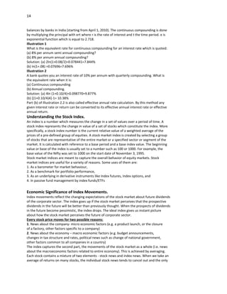 14


balances by banks in India (starting from April 1, 2010). The continuous compounding is done
by multiplying the principal with ert where r is the rate of interest and t the time period. e is
exponential function which is equal to 2.718.
Illustration 1
What is the equivalent rate for continuous compounding for an interest rate which is quoted:
(a) 8% per annum semi annual compounding?
(b) 8% per annum annual compounding?
Solution: (a) 2ln(1+0.08/2)=0.078441=7.844%
(b) ln(1+.08) =0.07696=7.696%
Illustration 2
A bank quotes you an interest rate of 10% per annum with quarterly compounding. What is
the equivalent rate when it is:
(a) Continuous compounding
(b) Annual compounding.
Solution: (a) 4ln (1+0.10/4)=0.098770=9.877%
(b) [(1+0.10/4)4]-1= 10.38%
Part (b) of Illustration 2.2 is also called effective annual rate calculation. By this method any
given interest rate or return can be converted to its effective annual interest rate or effective
annual return.
Understanding the Stock Index.
An index is a number which measures the change in a set of values over a period of time. A
stock index represents the change in value of a set of stocks which constitute the index. More
specifically, a stock index number is the current relative value of a weighted average of the
prices of a pre-defined group of equities. A stock market index is created by selecting a group
of stocks that are representative of the entire market or a specified sector or segment of the
market. It is calculated with reference to a base period and a base index value. The beginning
value or base of the index is usually set to a number such as 100 or 1000. For example, the
base value of the Nifty was set to 1000 on the start date of November 3, 1995.
Stock market indices are meant to capture the overall behavior of equity markets. Stock
market indices are useful for a variety of reasons. Some uses of them are:
1. As a barometer for market behaviour,
2. As a benchmark for portfolio performance,
3. As an underlying in derivative instruments like Index futures, Index options, and
4. In passive fund management by index funds/ETFs


Economic Significance of Index Movements.
Index movements reflect the changing expectations of the stock market about future dividends
of the corporate sector. The index goes up if the stock market perceives that the prospective
dividends in the future will be better than previously thought. When the prospects of dividends
in the future become pessimistic, the index drops. The ideal index gives us instant picture
about how the stock market perceives the future of corporate sector.
Every stock price moves for two possible reasons:
1. News about the company- micro economic factors (e.g. a product launch, or the closure
of a factory, other factors specific to a company)
2. News about the economy – macro economic factors (e.g. budget announcements,
changes in tax structure and rates, political news such as change of national government,
other factors common to all companies in a country)
The index captures the second part, the movements of the stock market as a whole (i.e. news
about the macroeconomic factors related to entire economy). This is achieved by averaging.
Each stock contains a mixture of two elements - stock news and index news. When we take an
average of returns on many stocks, the individual stock news tends to cancel out and the only
 