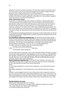 15


thing left is news that is common to all stocks. The news that is common to all stocks is news
about the economy. The correct method of averaging is that of taking a weighted average,
giving each stock a weight proportional to its market capitalization.
Example: Suppose an index contains two stocks, A and B. A has a market capitalization of
Rs.1000 crore and B has a market capitalization of Rs.3000 crore. Then we attach a weight of
1/4 to movements in A and 3/4 to movements in B.
Index Construction Issues
A good index is a trade-off between diversification and liquidity. A well diversified index is
more representative of the market/economy. There are however, diminishing returns to
diversification. Going from 10 stocks to 20 stocks gives a sharp reduction in risk. Going from
50 stocks to 100 stocks gives very little reduction in risk. Going beyond 100 stocks gives
almost zero reduction in risk. Hence, there is little to gain by diversifying beyond a point. The
more serious problem lies in the stocks which are included into an index when it is broadened.
If the stock is illiquid, the observed prices yield contaminated information and actually worsen
an index.
The computational methodology followed for construction of stock market indices are (a) Free
Float Market Capitalization Weighted Index, (b) Market Capitalization Weighted index and the
(c) Price Weighted Index.
Free Float Market Capitalisation Weighted Index: The free float factor (Investible Weight
Factor), for each company in the index is determined based on the public shareholding of the
companies as disclosed in the shareholding pattern submitted to the stock exchange by these
companies1 . The Free float market capitalization is calculated in the following manner:
Free Float Market Capitalisation = Issue Size * Price * Investible Weight Factor
The Index in this case is calculated as per the formulae given below:
         Free float current market capitlization
Index=                                            Base value
         free float base market capitlization

The India Index Services Limited (IISL), a joint venture between the NSE and CRISIL, introduced
the free float market capitalization methodology for its main four indices, viz., S&P CNX Nifty,
S&P CNX Defty, CNX Nifty Junior and CNX 100. With effect from May 4, 2009 CNX Nifty Junior
and with effect from June 26, 2009, S&P CNX Nifty, CNX 100 and S&P CNX Defty are being
calculated using free float market capitalisation.
Market Capitalisation Weighted Index: In this type of index calculation, each stock in the
index affects the index value in proportion to the market value of all shares outstanding. In
this the index would be calculated as per the formulae below:
Where,
Current market capitalization = Sum of (current market price * Issue size) of all securities in
the index.
Base market capitalization = Sum of (market price * issue size) of all securities as on base
date.
Similarly, in a price weighted index each stock influences the index in proportion to its price
per share. The value of the index is generated by adding the prices of each of the stocks in the
index and dividing then by the total number of stocks. Stocks with a higher price will be given
more weight and, therefore, will have a greater influence over the performance of the index.


Desirable Attributes of an Index
A good market index should have three attributes:
• It should capture the behaviour of a large variety of different portfolios in the market.
• The stocks included in the index should be highly liquid.
• It should be professionally maintained.
 
