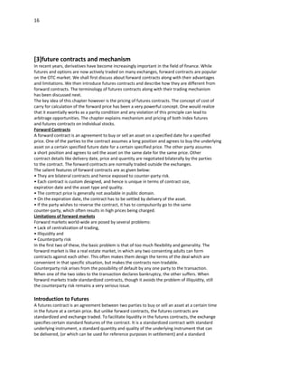 16




[3]future contracts and mechanism
In recent years, derivatives have become increasingly important in the field of finance. While
futures and options are now actively traded on many exchanges, forward contracts are popular
on the OTC market. We shall first discuss about forward contracts along with their advantages
and limitations. We then introduce futures contracts and describe how they are different from
forward contracts. The terminology of futures contracts along with their trading mechanism
has been discussed next.
The key idea of this chapter however is the pricing of futures contracts. The concept of cost of
carry for calculation of the forward price has been a very powerful concept. One would realize
that it essentially works as a parity condition and any violation of this principle can lead to
arbitrage opportunities. The chapter explains mechanism and pricing of both Index futures
and futures contracts on individual stocks.
Forward Contracts
A forward contract is an agreement to buy or sell an asset on a specified date for a specified
price. One of the parties to the contract assumes a long position and agrees to buy the underlying
asset on a certain specified future date for a certain specified price. The other party assumes
a short position and agrees to sell the asset on the same date for the same price. Other
contract details like delivery date, price and quantity are negotiated bilaterally by the parties
to the contract. The forward contracts are normally traded outside the exchanges.
The salient features of forward contracts are as given below:
• They are bilateral contracts and hence exposed to counter-party risk.
• Each contract is custom designed, and hence is unique in terms of contract size,
expiration date and the asset type and quality.
• The contract price is generally not available in public domain.
• On the expiration date, the contract has to be settled by delivery of the asset.
• If the party wishes to reverse the contract, it has to compulsorily go to the same
counter-party, which often results in high prices being charged.
Limitations of forward markets
Forward markets world-wide are posed by several problems:
• Lack of centralization of trading,
• Illiquidity and
• Counterparty risk
In the first two of these, the basic problem is that of too much flexibility and generality. The
forward market is like a real estate market, in which any two consenting adults can form
contracts against each other. This often makes them design the terms of the deal which are
convenient in that specific situation, but makes the contracts non-tradable.
Counterparty risk arises from the possibility of default by any one party to the transaction.
When one of the two sides to the transaction declares bankruptcy, the other suffers. When
forward markets trade standardized contracts, though it avoids the problem of illiquidity, still
the counterparty risk remains a very serious issue.

Introduction to Futures
A futures contract is an agreement between two parties to buy or sell an asset at a certain time
in the future at a certain price. But unlike forward contracts, the futures contracts are
standardized and exchange traded. To facilitate liquidity in the futures contracts, the exchange
specifies certain standard features of the contract. It is a standardized contract with standard
underlying instrument, a standard quantity and quality of the underlying instrument that can
be delivered, (or which can be used for reference purposes in settlement) and a standard
 
