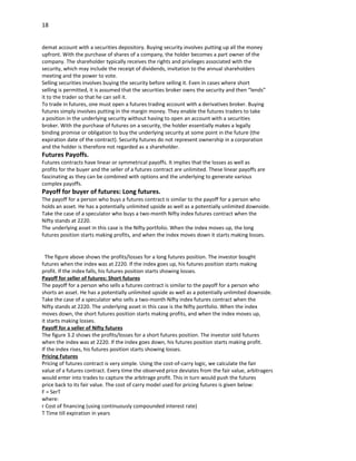 18


demat account with a securities depository. Buying security involves putting up all the money
upfront. With the purchase of shares of a company, the holder becomes a part owner of the
company. The shareholder typically receives the rights and privileges associated with the
security, which may include the receipt of dividends, invitation to the annual shareholders
meeting and the power to vote.
Selling securities involves buying the security before selling it. Even in cases where short
selling is permitted, it is assumed that the securities broker owns the security and then “lends”
it to the trader so that he can sell it.
To trade in futures, one must open a futures trading account with a derivatives broker. Buying
futures simply involves putting in the margin money. They enable the futures traders to take
a position in the underlying security without having to open an account with a securities
broker. With the purchase of futures on a security, the holder essentially makes a legally
binding promise or obligation to buy the underlying security at some point in the future (the
expiration date of the contract). Security futures do not represent ownership in a corporation
and the holder is therefore not regarded as a shareholder.
Futures Payoffs.
Futures contracts have linear or symmetrical payoffs. It implies that the losses as well as
profits for the buyer and the seller of a futures contract are unlimited. These linear payoffs are
fascinating as they can be combined with options and the underlying to generate various
complex payoffs.
Payoff for buyer of futures: Long futures.
The payoff for a person who buys a futures contract is similar to the payoff for a person who
holds an asset. He has a potentially unlimited upside as well as a potentially unlimited downside.
Take the case of a speculator who buys a two-month Nifty index futures contract when the
Nifty stands at 2220.
The underlying asset in this case is the Nifty portfolio. When the index moves up, the long
futures position starts making profits, and when the index moves down it starts making losses.


  The figure above shows the profits/losses for a long futures position. The investor bought
futures when the index was at 2220. If the index goes up, his futures position starts making
profit. If the index falls, his futures position starts showing losses.
Payoff for seller of futures: Short futures
The payoff for a person who sells a futures contract is similar to the payoff for a person who
shorts an asset. He has a potentially unlimited upside as well as a potentially unlimited downside.
Take the case of a speculator who sells a two-month Nifty index futures contract when the
Nifty stands at 2220. The underlying asset in this case is the Nifty portfolio. When the index
moves down, the short futures position starts making profits, and when the index moves up,
it starts making losses.
Payoff for a seller of Nifty futures
The figure 3.2 shows the profits/losses for a short futures position. The investor sold futures
when the index was at 2220. If the index goes down, his futures position starts making profit.
If the index rises, his futures position starts showing losses.
Pricing Futures
Pricing of futures contract is very simple. Using the cost-of-carry logic, we calculate the fair
value of a futures contract. Every time the observed price deviates from the fair value, arbitragers
would enter into trades to capture the arbitrage profit. This in turn would push the futures
price back to its fair value. The cost of carry model used for pricing futures is given below:
F = SerT
where:
r Cost of financing (using continuously compounded interest rate)
T Time till expiration in years
 