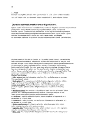 19


e 2.71828
Example: Security XYZ Ltd trades in the spot market at Rs. 1150. Money can be invested at
11% p.a. The fair value of a one-month futures contract on XYZ is calculated as follows:



[4]option contracts,mechanism and applications.
Options are the most recent and evolved derivative contracts. They have non linear or asymmetrical
profit profiles making them fundamentally very different from futures and forward
contracts. Options have allowed both theoreticians as well as practitioner’s to explore wide
range of possibilities for engineering different and sometimes exotic pay off profiles. Option
contracts help a hedger reduce his risk with a much wider variety of strategies.
An option gives the holder of the option the right to do something in future. The holder does




not have to exercise this right. In contrast, in a forward or futures contract, the two parties
have committed themselves or are obligated to meet their commitments as specified in the
contract. Whereas it costs nothing (except margin requirements) to enter into a futures contract,
the purchase of an option requires an up-front payment. This chapter first introduces
key terms which will enable the reader understand option terminology. Afterwards futures
have been compared with options and then payoff profiles of option contracts have been
defined diagrammatically. Readers can create these payoff profiles using payoff tables. They
can also use basic spreadsheet software such as MS-Excel to create these profiles.
Option Terminology
• Index options: Have the index as the underlying. They can be European or American.
They are also cash settled.
• Stock options: They are options on individual stocks and give the holder the right to
buy or sell shares at the specified price. They can be European or American.
• Buyer of an option: The buyer of an option is the one who by paying the option
premium buys the right but not the obligation to exercise his option on the seller/
writer.
• Writer of an option: The writer of a call/put option is the one who receives the option
premium and is thereby obliged to sell/buy the asset if the buyer exercises on him.
There are two basic types of options, call options and put options.
• Call option: It gives the holder the right but not the obligation to buy an asset by a
certain date for a certain price.
• Put option: A It gives the holder the right but not the obligation to sell an asset by a
certain date for a certain price.
• Option price/premium: It is the price which the option buyer pays to the option
seller. It is also referred to as the option premium.
• Expiration date: The date specified in the options contract is known as the expiration
date, the exercise date, the strike date or the maturity.
• Strike price: The price specified in the options contract is known as the strike price or
 