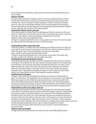 21


By combining futures and options, a wide variety of innovative and useful payoff structures
can be created.
Options Payoffs.
The optionality characteristic of options results in a non-linear payoff for options. It means
that the losses for the buyer of an option are limited; however the profits are potentially
unlimited. For a writer, the payoff is exactly the opposite. Profits are limited to the option
premium; and losses are potentially unlimited. These non-linear payoffs are fascinating as
they lend themselves to be used to generate various payoffs by using combinations of options
and the underlying. We look here at the six basic payoffs.
Payoff profile of buyer of asset: Long asset
In this basic position, an investor buys the underlying asset, Nifty for instance, for 2220, and
sells it at a future date at an unknown price, St. Once it is purchased, the investor is said to be
“long” the asset. Figure 5.1 shows the payoff for a long position on the Nifty.
Payoff for investor who went Long Nifty at 2220
The figure 5.1 shows the profits/losses from a long position on the index. The investor bought
the index at 2220. If the index goes up there is a profit else losses.

Payoff profile for seller of asset: Short asset
In this basic position, an investor shorts the underlying asset, Nifty for instance, for 2220, and
buys it back at a future date at an unknown price, St. Once it is sold, the investor is said to be
“short” the asset. Figure shows the payoff for a short position on the Nifty.
Figure Payoff for investor who went Short Nifty at 2220
The figure shows the profits/losses from a short position on the index. The investor sold
the index at 2220. If the index falls, there are profits, else losses
Payoff profile for buyer of call options: Long call
A call option gives the buyer the right to buy the underlying asset at the strike price specified
in the option. The profit/loss that the buyer makes on the option depends on the spot price of
the underlying. If upon expiration, the spot price exceeds the strike price, he makes a profit.
Higher the spot price, more is the profit. If the spot price of the underlying is less than the
strike price, the option expires un-exercised. The loss in this case is the premium paid for
buying the option. Figure gives the payoff for the buyer of a three month call option (often
referred to as long call) with a strike of 2250 bought at a premium of 86.60.
Payoff for buyer of call option
The figure above shows the profits/losses for the buyer of a three-month Nifty 2250 call
option. As can be seen, as the spot Nifty rises, the call option is in-the-money. If upon expiration,
Nifty closes above the strike of 2250, the buyer would exercise his option and profit to the
extent of the difference between the Nifty-close and the strike price. The profits possible on
this option are potentially unlimited. However if Nifty falls below the strike of 2250, he lets the
option expire. The losses are limited to the extent of the premium paid for buying the option.
Payoff profile for writer of call options: Short call
A call option gives the buyer the right to buy the underlying asset at the strike price specified
in the option. For selling the option, the writer of the option charges a premium. The profit/loss
that the buyer makes on the option depends on the spot price of the underlying. Whatever is
the buyer’s profit is the seller’s loss. If upon expiration, the spot price exceeds the strike price,
the buyer will exercise the option on the writer. Hence as the spot price increases the writer of
the option starts making losses. Higher the spot price, more are the losses.. If upon expiration
the spot price of the underlying is less than the strike price, the buyer lets his option expire unexercised
and the writer gets to keep the premium. Figure 5.4 gives the payoff for the writer
of a three month call option (often referred to as short call) with a strike of 2250 sold at a
premium of 86.60.
Payoff for writer of call option
The figure shows the profits/losses for the seller of a three-month Nifty 2250 call option.
 