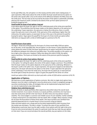 22


As the spot Nifty rises, the call option is in-the-money and the writer starts making losses. If
upon expiration, Nifty closes above the strike of 2250, the buyer would exercise his option on
the writer who would suffer a loss to the extent of the difference between the Nifty-close and
the strike price. The loss that can be incurred by the writer of the option is potentially unlimited,
whereas the maximum profit is limited to the extent of the up-front option premium of
Rs.86.60 charged by him.
Payoff profile for buyer of put options: Long put
A put option gives the buyer the right to sell the underlying asset at the strike price specified
in the option. The profit/loss that the buyer makes on the option depends on the spot price of
the underlying. If upon expiration, the spot price is below the strike price, there is a profit.
Lower the spot price more is the profit. If the spot price of the underlying is higher than the
strike price, the option expires un-exercised. His loss in this case is the premium he paid for
buying the option. Figure gives the payoff for the buyer of a three month put option (often
referred to as long put) with a strike of 2250 bought at a premium of 61.70.


Payoff for buyer of put option
The figure shows the profits/losses for the buyer of a three-month Nifty 2250 put option.
As can be seen, as the spot Nifty falls, the put option is in-the-money. If upon expiration, Nifty
closes below the strike of 2250, the buyer would exercise his option and profit to the extent of
the difference between the strike price and Nifty-close. The profits possible on this option can
be as high as the strike price. However if Nifty rises above the strike of 2250, the option
expires worthless. The losses are limited to the extent of the premium paid for buying the
option.
Payoff profile for writer of put options: Short put
A put option gives the buyer the right to sell the underlying asset at the strike price specified
in the option. For selling the option, the writer of the option charges a premium. The profit/loss
that the buyer makes on the option depends on the spot price of the underlying. Whatever is
the buyer’s profit is the seller’s loss. If upon expiration, the spot price happens to be below the
strike price, the buyer will exercise the option on the writer. If upon expiration the spot price
of the underlying is more than the strike price, the buyer lets his option go un-exercised and
the writer gets to keep the premium. Figure 5.6 gives the payoff for the writer of a three
month put option (often referred to as short put) with a strike of 2250 sold at a premium of 61.70.
Application of Options.
We look here at some applications of options contracts. We refer to single stock options here.
However since the index is nothing but a security whose price or level is a weighted average of
securities constituting the index, all strategies that can be implemented using stock futures
can also be implemented using index options.
Hedging: Have underlying buy puts
Owners of stocks or equity portfolios often experience discomfort about the overall stock
market movement. As an owner of stocks or an equity portfolio, sometimes one may have a
view that stock prices will fall in the near future. At other times one may witness massive
volatility. The union budget is a common and reliable source of such volatility: market volatility
is always enhanced for one week before and two weeks after a budget. Many investors simply
do not want the fluctuations of these three weeks. One way to protect your portfolio from
potential downside due to a market drop is to buy insurance using put options.
Index and stock options are a cheap and can be easily implemented to seek insurance from
the market ups and downs. The idea is simple. To protect the value of your portfolio from
falling below a particular level, buy the right number of put options with the right strike price.
If you are only concerned about the value of a particular stock that you hold, buy put options
on that stock. If you are concerned about the overall portfolio, buy put options on the index.
 