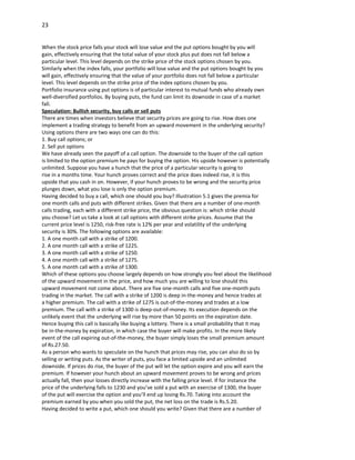 23


When the stock price falls your stock will lose value and the put options bought by you will
gain, effectively ensuring that the total value of your stock plus put does not fall below a
particular level. This level depends on the strike price of the stock options chosen by you.
Similarly when the index falls, your portfolio will lose value and the put options bought by you
will gain, effectively ensuring that the value of your portfolio does not fall below a particular
level. This level depends on the strike price of the index options chosen by you.
Portfolio insurance using put options is of particular interest to mutual funds who already own
well-diversified portfolios. By buying puts, the fund can limit its downside in case of a market
fall.
Speculation: Bullish security, buy calls or sell puts
There are times when investors believe that security prices are going to rise. How does one
implement a trading strategy to benefit from an upward movement in the underlying security?
Using options there are two ways one can do this:
1. Buy call options; or
2. Sell put options
We have already seen the payoff of a call option. The downside to the buyer of the call option
is limited to the option premium he pays for buying the option. His upside however is potentially
unlimited. Suppose you have a hunch that the price of a particular security is going to
rise in a months time. Your hunch proves correct and the price does indeed rise, it is this
upside that you cash in on. However, if your hunch proves to be wrong and the security price
plunges down, what you lose is only the option premium.
Having decided to buy a call, which one should you buy? Illustration 5.1 gives the premia for
one month calls and puts with different strikes. Given that there are a number of one-month
calls trading, each with a different strike price, the obvious question is: which strike should
you choose? Let us take a look at call options with different strike prices. Assume that the
current price level is 1250, risk-free rate is 12% per year and volatility of the underlying
security is 30%. The following options are available:
1. A one month call with a strike of 1200.
2. A one month call with a strike of 1225.
3. A one month call with a strike of 1250.
4. A one month call with a strike of 1275.
5. A one month call with a strike of 1300.
Which of these options you choose largely depends on how strongly you feel about the likelihood
of the upward movement in the price, and how much you are willing to lose should this
upward movement not come about. There are five one-month calls and five one-month puts
trading in the market. The call with a strike of 1200 is deep in-the-money and hence trades at
a higher premium. The call with a strike of 1275 is out-of-the-money and trades at a low
premium. The call with a strike of 1300 is deep-out-of-money. Its execution depends on the
unlikely event that the underlying will rise by more than 50 points on the expiration date.
Hence buying this call is basically like buying a lottery. There is a small probability that it may
be in-the-money by expiration, in which case the buyer will make profits. In the more likely
event of the call expiring out-of-the-money, the buyer simply loses the small premium amount
of Rs.27.50.
As a person who wants to speculate on the hunch that prices may rise, you can also do so by
selling or writing puts. As the writer of puts, you face a limited upside and an unlimited
downside. If prices do rise, the buyer of the put will let the option expire and you will earn the
premium. If however your hunch about an upward movement proves to be wrong and prices
actually fall, then your losses directly increase with the falling price level. If for instance the
price of the underlying falls to 1230 and you’ve sold a put with an exercise of 1300, the buyer
of the put will exercise the option and you’ll end up losing Rs.70. Taking into account the
premium earned by you when you sold the put, the net loss on the trade is Rs.5.20.
Having decided to write a put, which one should you write? Given that there are a number of
 